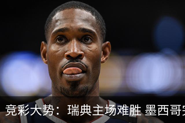 竞彩大势：瑞典主场难胜 墨西哥完胜塞尔维亚